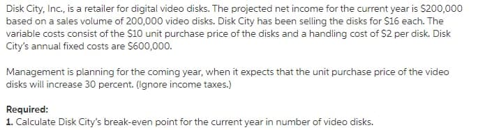 Disk City, Inc., is a retailer for digital video disks. The projected net income for the current year is $200,000
based on a sales volume of 200,000 video disks. Disk City has been selling the disks for $16 each. The
variable costs consist of the $10 unit purchase price of the disks and a handling cost of $2 per disk. Disk
City's annual fixed costs are S600,000.
Management is planning for the coming year, when it expects that the unit purchase price of the video
disks will increase 30 percent. (Ignore income taxes.)
Required:
1. Calculate Disk City's break-even point for the current year in number of video disks.
