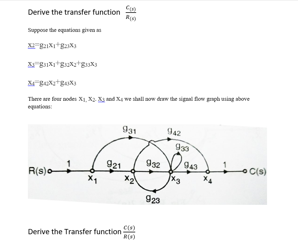 C(s)
Derive the transfer function
R(s)
Suppose the equations given as
X2-g21X1+g23X3
X=831X1+g32X2+g33X3
X4-842X2+&43X3
There are four nodes X1, X2. X3 and X4 we shall now draw the signal flow graph using above
equations:
931
942
933
921
932
943
C(s)
R(s)o
X1
X2
X4
923
C(s)
Derive the Transfer function
R(s)
