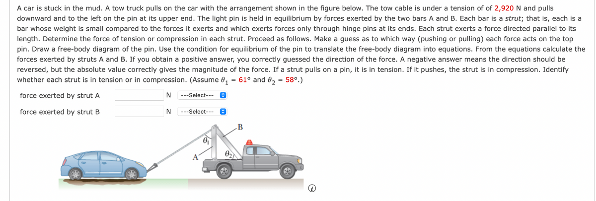 A car is stuck in the mud. A tow truck pulls on the car with the arrangement shown in the figure below. The tow cable is under a tension of of 2,920 N and pulls
downward and to the left on the pin at its upper end. The light pin is held in equilibrium by forces exerted by the two bars A and B. Each bar is a strut; that is, each is a
bar whose weight is small compared to the forces it exerts and which exerts forces only through hinge pins at its ends. Each strut exerts a force directed parallel to its
length. Determine the force of tension or compression in each strut. Proceed as follows. Make a guess as to which way (pushing or pulling) each force acts on the top
pin. Draw a free-body diagram of the pin. Use the condition for equilibrium of the pin to translate the free-body diagram into equations. From the equations calculate the
forces exerted by struts A and B. If you obtain a positive answer, you correctly guessed the direction of the force. A negative answer means the direction should be
reversed, but the absolute value correctly gives the magnitude of the force. If a strut pulls on a pin, it is in tension. If it pushes, the strut is in compression. Identify
whether each strut is in tension or in compression. (Assume 0₁ = 61° and 0₂ = 58°.)
1
force exerted by strut A
N
---Select--- ↑
force exerted by strut B
N
---Select---
î
02
B