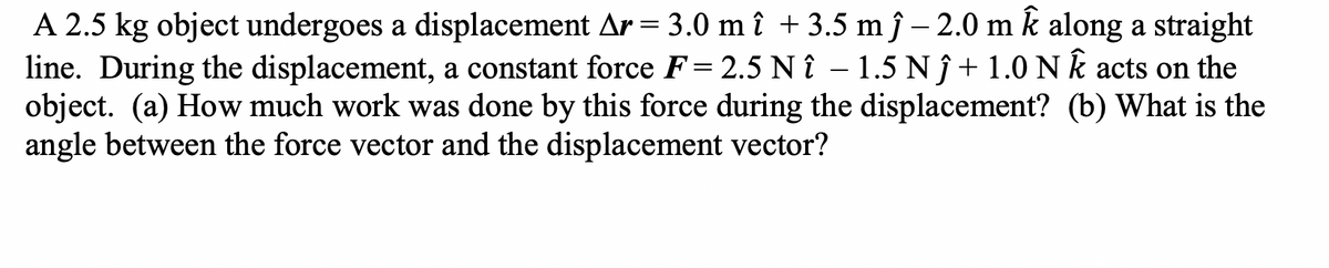 A 2.5 kg object undergoes a displacement Ar = 3.0 m î + 3.5 m ĵ − 2.0 m Ê along a straight
line. During the displacement, a constant force F= 2.5 Nî - 1.5 N ĵ + 1.0 N k acts on the
object. (a) How much work was done by this force during the displacement? (b) What is the
angle between the force vector and the displacement vector?