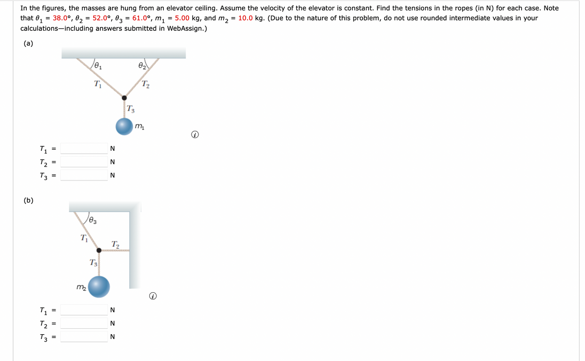 In the figures, the masses are hung from an elevator ceiling. Assume the velocity of the elevator is constant. Find the tensions in the ropes (in N) for each case. Note
5.00 kg, and m₂
10.0 kg. (Due to the nature of this problem, do not use rounded intermediate values in your
that 0₁ = 38.0°, 0₂ = 52.0°, 03 = 61.0⁰, m₁
1
calculations including answers submitted in WebAssign.)
(a)
(b)
T₁
らら
T₂
T3
T₁
T₂
T3
=
|| ||
=
=
=
=
=
T₁
0₁
103
m₂
T₁
T3
z z z
N
N
N
T₂
N
z z z
N
T3
0₂
T₂
m₁
=
=