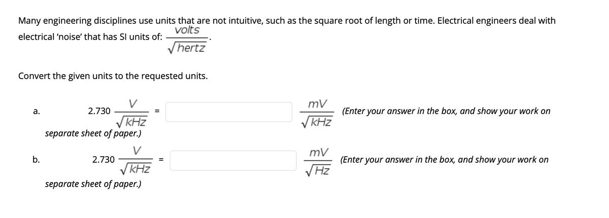 Many engineering disciplines use units that are not intuitive, such as the square root of length or time. Electrical engineers deal with
volts
electrical 'noise' that has SI units of:
Vhertz
Convert the given units to the requested units.
V
а.
2.730
(Enter your answer in the box, and show your work on
VKHZ
kHz
V kHz
separate sheet of paper.)
V
mv
b.
2.730
(Enter your answer in the box, and show
your
work on
VKHZ
VHz
separate sheet of paper.)
