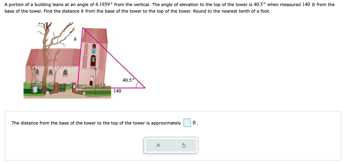 A portion of a building leans at an angle of 4.1939° from the vertical. The angle of elevation to the top of the tower is 40.5° when measured 140 ft from the
base of the tower. Find the distance h from the base of the tower to the top of the tower. Round to the nearest tenth of a foot.
h
40.5°
140
The distance from the base of the tower to the top of the tower is approximately
ft.
