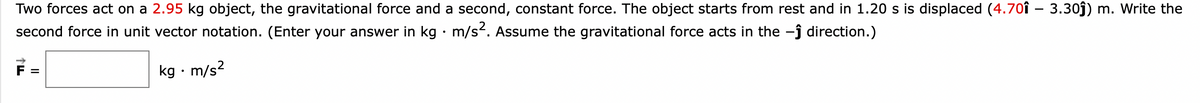Two forces act on a 2.95 kg object, the gravitational force and a second, constant force. The object starts from rest and in 1.20 s is displaced (4.701 - 3.30ĵ) m. Write the
second force in unit vector notation. (Enter your answer in kg · m/s². Assume the gravitational force acts in the -ĵ direction.)
kg. m/s²