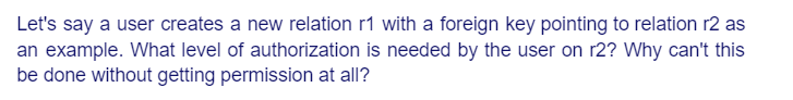 Let's say a user creates a new relation r1 with a foreign key pointing to relation r2 as
an example. What level of authorization is needed by the user on r2? Why can't this
be done without getting permission at all?