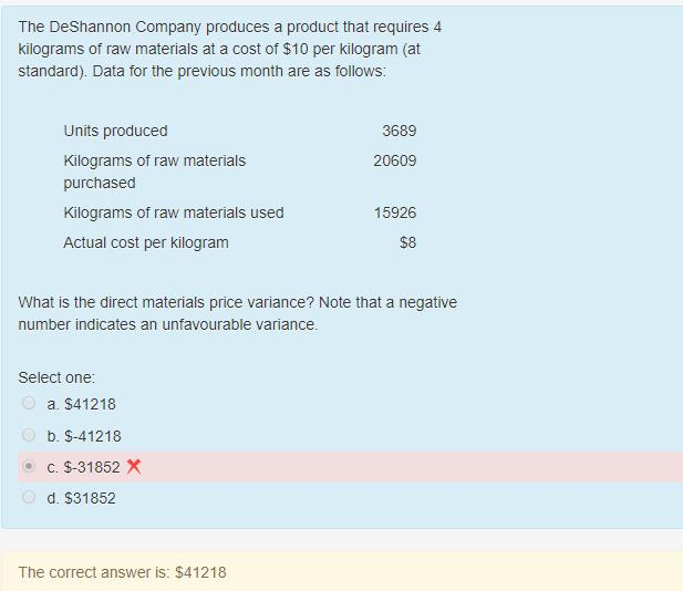 The DeShannon Company produces a product that requires 4
kilograms of raw materials at a cost of $10 per kilogram (at
standard). Data for the previous month are as follows:
Units produced
Kilograms of raw materials
purchased
Kilograms of raw materials used
Actual cost per kilogram
Select one:
What is the direct materials price variance? Note that a negative
number indicates an unfavourable variance.
a. $41218
b. $-41218
c. $-31852 X
d. $31852
3689
20609
The correct answer is: $41218
15926
$8