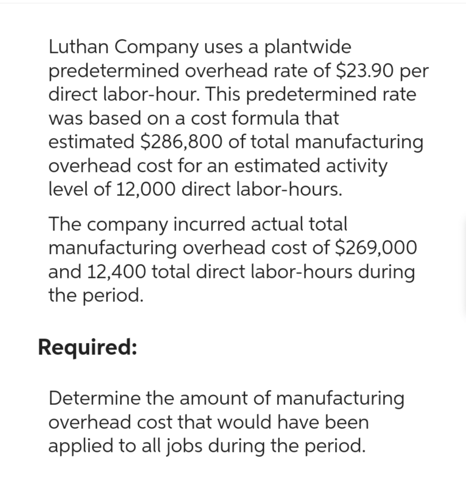 Luthan Company uses a plantwide
predetermined overhead rate of $23.90 per
direct labor-hour. This predetermined rate
was based on a cost formula that
estimated $286,800 of total manufacturing
overhead cost for an estimated activity
level of 12,000 direct labor-hours.
The company incurred actual total
manufacturing overhead cost of $269,000
and 12,400 total direct labor-hours during
the period.
Required:
Determine the amount of manufacturing
overhead cost that would have been
applied to all jobs during the period.