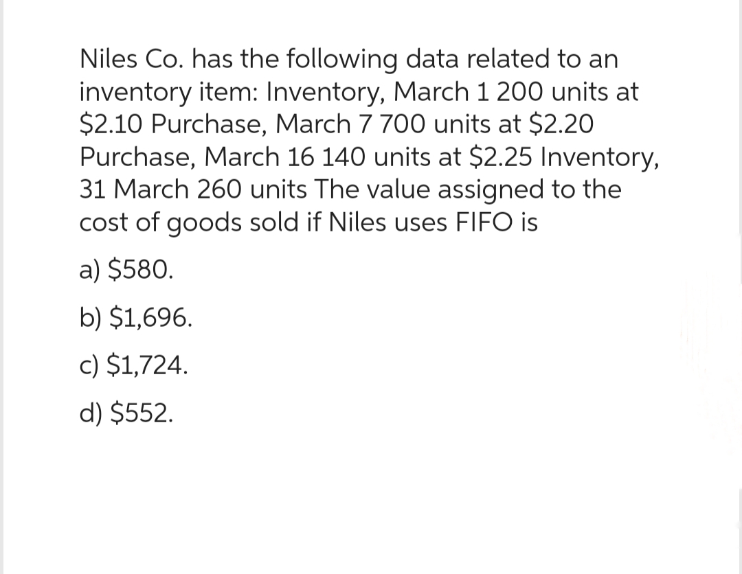 Niles Co. has the following data related to an
inventory item: Inventory, March 1 200 units at
$2.10 Purchase, March 7 700 units at $2.20
Purchase, March 16 140 units at $2.25 Inventory,
31 March 260 units The value assigned to the
cost of goods sold if Niles uses FIFO is
a) $580.
b) $1,696.
c) $1,724.
d) $552.