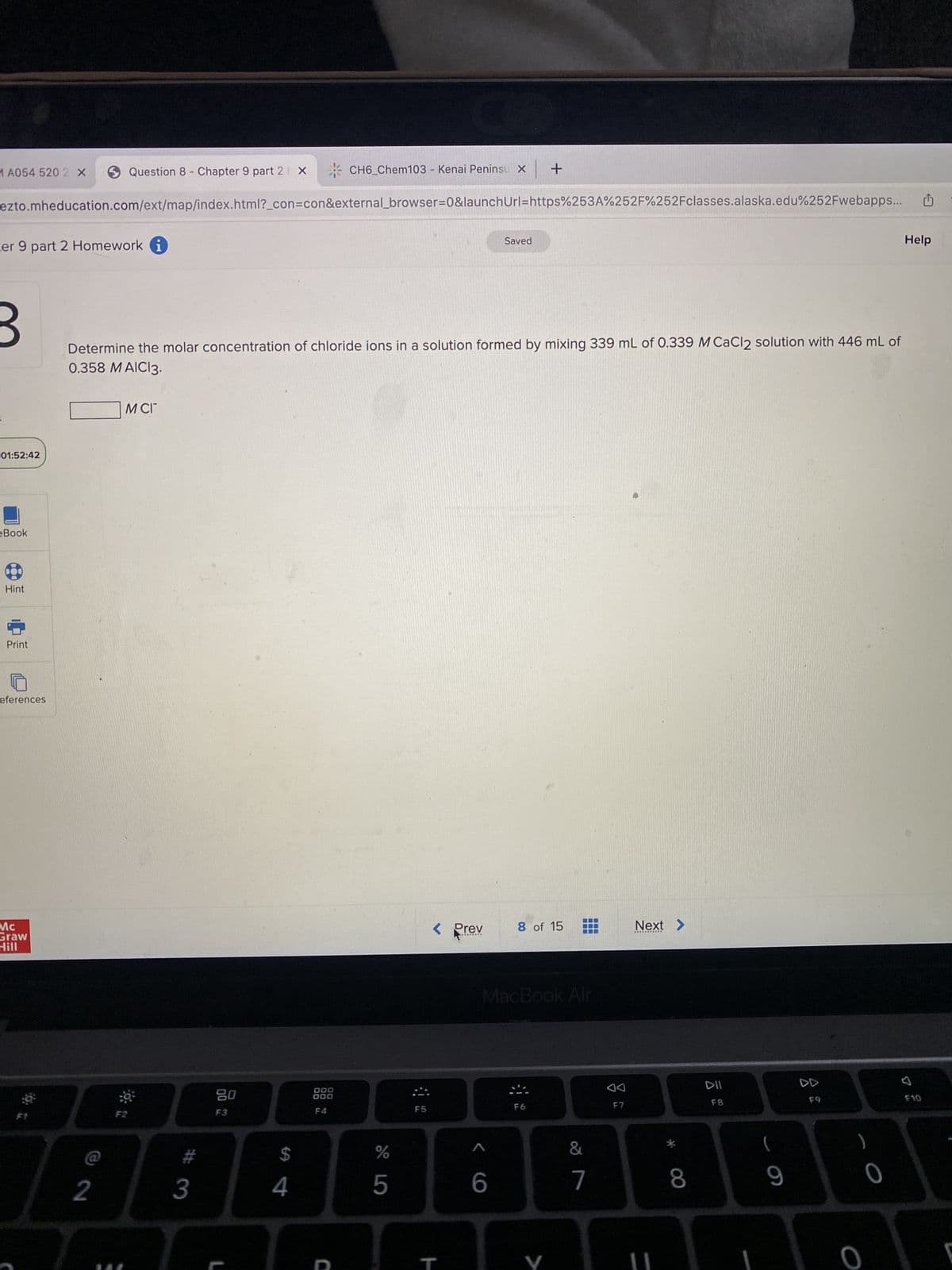 MA054 520 2 X
Question 8 Chapter 9 part 2 X
ezto.mheducation.com/ext/map/index.html?_con=con&external_browser=0&launch
ter 9 part 2 Homework i
3
01:52:42
eBook
Hint
Print
eferences
Mc
Graw
Hill
2
M CI
Determine the molar concentration of chloride ions in a solution formed by mixing 339 mL of 0.339 M CaCl2 solution with 446 mL of
0.358 MAIC13.
F2
#
3
20
DO 12
F3
$
4
CH6_Chem103 - Kenai Peninsu x +
000
000
F4
C
%
5
F5
< Prev
********
Url=https%253A%252F%252Fclasses.alaska.edu%252Fwebapps...
Saved
< 6
8 of 15
MacBook Air
F6
T
V
7
AA
F7
Next >
DII
T
F8
8
(
9
A
F9
0
0
Help
7
U
F10
1