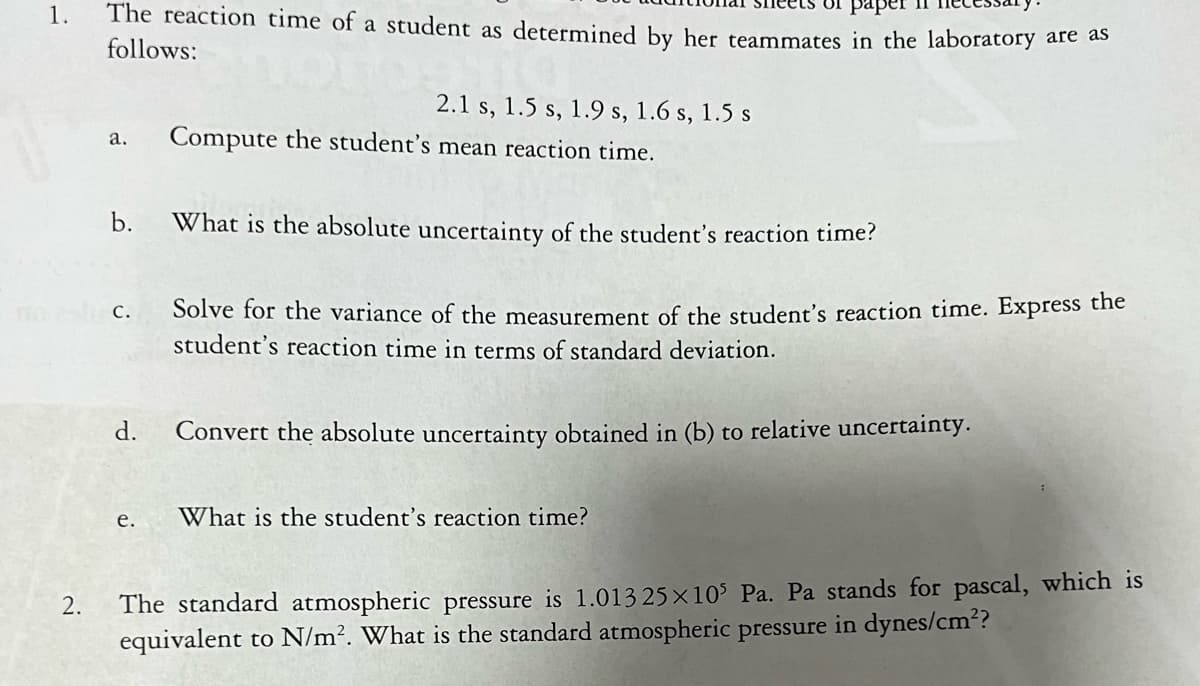 1.
2.
The reaction time of a student as determined by her teammates in the laboratory are as
follows:
a.
b.
C.
d.
e.
2.1 s, 1.5 s, 1.9 s, 1.6 s, 1.5 s
Compute the student's mean reaction time.
What is the absolute uncertainty of the student's reaction time?
Solve for the variance of the measurement of the student's reaction time. Express the
student's reaction time in terms of standard deviation.
Convert the absolute uncertainty obtained in (b) to relative uncertainty.
What is the student's reaction time?
The standard atmospheric pressure is 1.013 25x105 Pa. Pa stands for pascal, which is
equivalent to N/m². What is the standard atmospheric pressure in dynes/cm²?