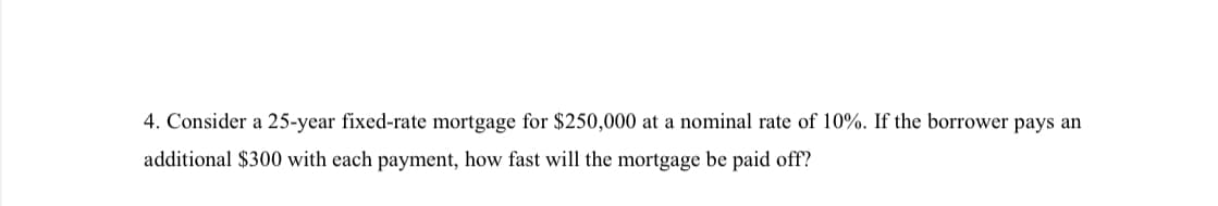 4. Consider a 25-year fixed-rate mortgage for $250,000 at a nominal rate of 10%. If the borrower pays an
additional $300 with each payment, how fast will the mortgage be paid off?