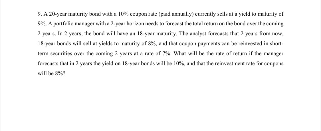 9. A 20-year maturity bond with a 10% coupon rate (paid annually) currently sells at a yield to maturity of
9%. A portfolio manager with a 2-year horizon needs to forecast the total return on the bond over the coming
2 years. In 2 years, the bond will have an 18-year maturity. The analyst forecasts that 2 years from now,
18-year bonds will sell at yields to maturity of 8%, and that coupon payments can be reinvested in short-
term securities over the coming 2 years at a rate of 7%. What will be the rate of return if the manager
forecasts that in 2 years the yield on 18-year bonds will be 10%, and that the reinvestment rate for coupons
will be 8%?