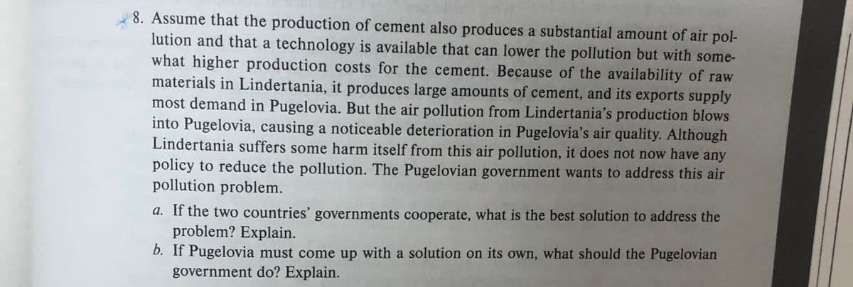 8. Assume that the production of cement also produces a substantial amount of air pol-
lution and that a technology is available that can lower the pollution but with some-
what higher production costs for the cement. Because of the availability of raw
materials in Lindertania, it produces large amounts of cement, and its exports supply
most demand in Pugelovia. But the air pollution from Lindertania's production blows
into Pugelovia, causing a noticeable deterioration in Pugelovia's air quality. Although
Lindertania suffers some harm itself from this air pollution, it does not now have any
policy to reduce the pollution. The Pugelovian government wants to address this air
pollution problem.
a. If the two countries' governments cooperate, what is the best solution to address the
problem? Explain.
b. If Pugelovia must come up with a solution on its own, what should the Pugelovian
government do? Explain.