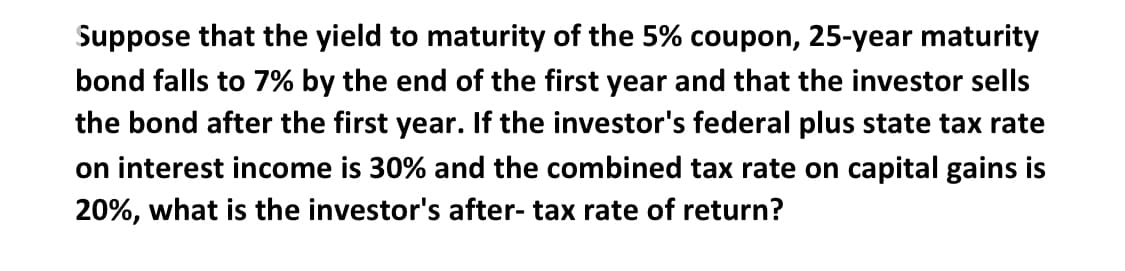 Suppose that the yield to maturity of the 5% coupon, 25-year maturity
bond falls to 7% by the end of the first year and that the investor sells
the bond after the first year. If the investor's federal plus state tax rate
on interest income is 30% and the combined tax rate on capital gains is
20%, what is the investor's after- tax rate of return?