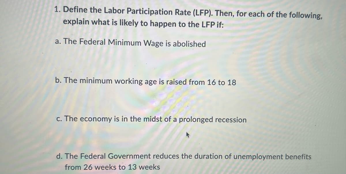 1. Define the Labor Participation Rate (LFP). Then, for each of the following,
explain what is likely to happen to the LFP if:
a. The Federal Minimum Wage is abolished
b. The minimum working age is raised from 16 to 18
c. The economy is in the midst of a prolonged recession
d. The Federal Government reduces the duration of unemployment benefits
from 26 weeks to 13 weeks