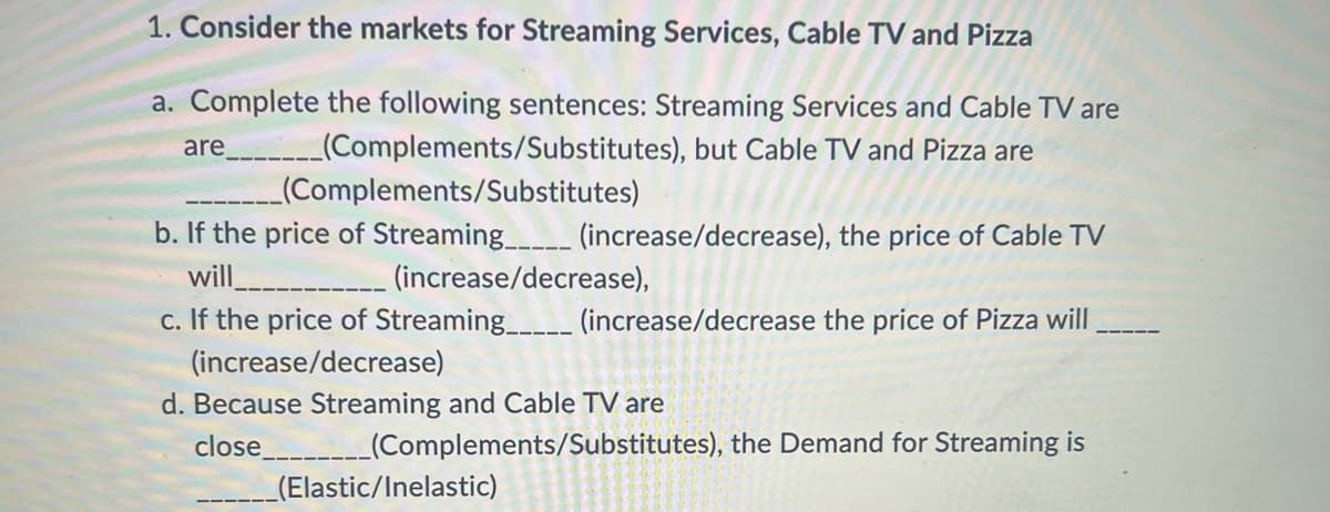 1. Consider the markets for Streaming Services, Cable TV and Pizza
a. Complete the following sentences: Streaming Services and Cable TV are
are____________(Complements/Substitutes), but Cable TV and Pizza are
_(Complements/Substitutes)
b. If the price of Streaming________ (increase/decrease), the price of Cable TV
will
(increase/decrease),
c. If the price of Streaming_____ (increase/decrease the price of Pizza will
(increase/decrease)
d. Because Streaming and Cable TV are
close
(Complements/Substitutes), the Demand for Streaming is
(Elastic/Inelastic)