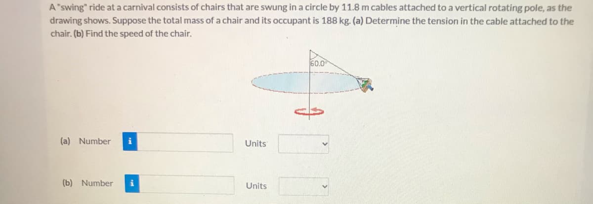 A "swing" ride at a carnival consists of chairs that are swung in a circle by 11.8 m cables attached to a vertical rotating pole, as the
drawing shows. Suppose the total mass of a chair and its occupant is 188 kg. (a) Determine the tension in the cable attached to the
chair. (b) Find the speed of the chair.
60.0
(a) Number
i
Units
(b) Number
Units
