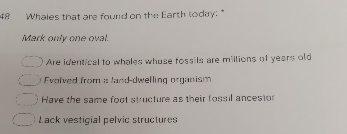 48.
Whales that are found on the Earth today:
Mark only one oval.
Are identical to whales whose fossils are millions of years old
Evolved from a land-dwelling organism
Have the same foot structure as their fossil ancestor
Lack vestigial pelvic structures
0000