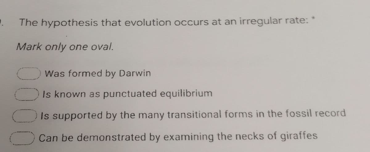 .
The hypothesis that evolution occurs at an irregular rate: *
Mark only one oval.
Was formed by Darwin
Is known as punctuated equilibrium
Is supported by the many transitional forms in the fossil record
Can be demonstrated by examining the necks of giraffes
0000