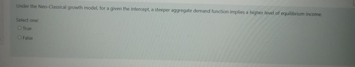 Under the Neo-Classical growth model, for a given the intercept, a steeper aggregate demand function implies a higher level of equilibrium income.
Select one:
O True
O False