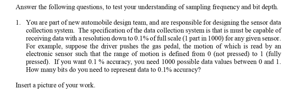 Answer the following questions, to test your understanding of sampling frequency and bit depth.
1. You are part of new automobile design team, and are responsible for designing the sensor data
collection system. The specification of the data collection system is that is must be capable of
receiving data with a resolution down to 0.1% of full scale (1 part in 1000) for any given sensor.
For example, suppose the driver pushes the gas pedal, the motion of which is read by an
electronic sensor such that the range of motion is defined from 0 (not pressed) to 1 (fully
pressed). If you want 0.1 % accuracy, you need 1000 possible data values between 0 and 1.
How many bits do you need to represent data to 0.1% accuracy?
Insert a picture of your work.
