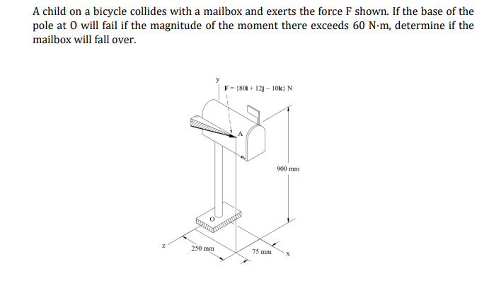 A child on a bicycle collides with a mailbox and exerts the force F shown. If the base of the
pole at 0 will fail if the magnitude of the moment there exceeds 60 N-m, determine if the
mailbox will fall over.
F = (801 + 12j – 10k} N
900 mm
250 mm
75 mm
