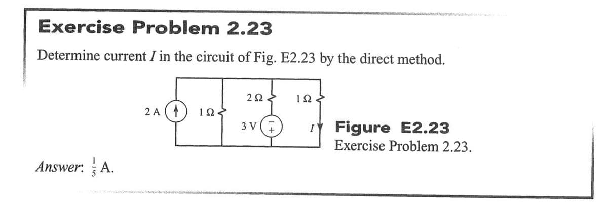 Exercise Problem 2.23
Determine current I in the circuit of Fig. E2.23 by the direct method.
2Ω
2 A (4
IY Figure E2.23
Exercise Problem 2.23.
3 V
Answer: A.
