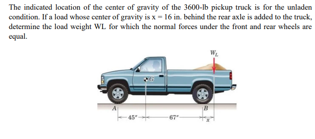 The indicated location of the center of gravity of the 3600-lb pickup truck is for the unladen
condition. If a load whose center of gravity is x = 16 in. behind the rear axle is added to the truck,
determine the load weight WL for which the normal forces under the front and rear wheels are
equal.
WL
45"
67"
