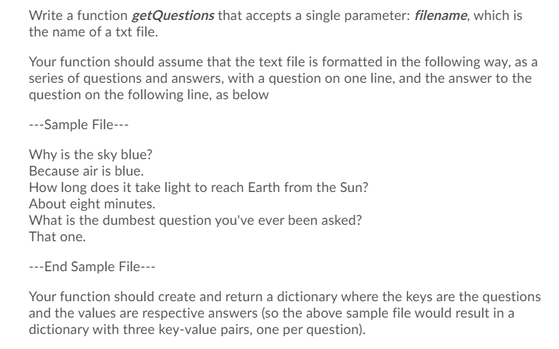 Write a function getQuestions that accepts a single parameter: filename, which is
the name of a txt file.
Your function should assume that the text file is formatted in the following way, as a
series of questions and answers, with a question on one line, and the answer to the
question on the following line, as below
---Sample File---
Why is the sky blue?
Because air is blue.
How long does it take light to reach Earth from the Sun?
About eight minutes.
What is the dumbest question you've ever been asked?
That one.
---End Sample File---
Your function should create and return a dictionary where the keys are the questions
and the values are respective answers (so the above sample file would result in a
dictionary with three key-value pairs, one per question).
