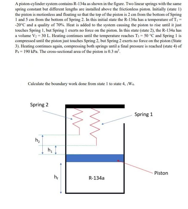 A piston-cylinder system contains R-134a as shown in the figure. Two linear springs with the same
spring constant but different lengths are installed above the frictionless piston. Initially (state 1)
the piston is motionless and floating so that the top of the piston is 2 cm from the bottom of Spring
1 and 5 cm from the bottom of Spring 2. In this initial state the R-134a has a temperature of T, =
-20°C and a quality of 70%. Heat is added to the system causing the piston to rise until it just
touches Spring 1, but Spring 1 exerts no force on the piston. In this state (state 2), the R-134a has
a volume V2 = 30 L. Heating continues until the temperature reaches T3 = 50 °C and Spring 1 is
compressed until the piston just touches Spring 2, but Spring 2 exerts no force on the piston (State
3). Heating continues again, compressing both springs until a final pressure is reached (state 4) of
P4 = 190 kPa. The cross-sectional area of the piston is 0.3 m?.
Calculate the boundary work done from state 1 to state 4, iW4.
Spring 2
Spring 1
h2
h,
Piston
he
R-134a
