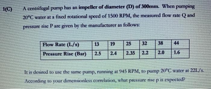 1(C)
A centrifugal pump has an impeller of diameter (D) of 300mm. When pumping
20°C water at a fixed rotational speed of 1500 RPM, the measured flow rate Q and
pressure rise Pare given by the manufacturer as follows:
Flow Rate (L/s)
13
19
25
32
38
44
Pressure Rise (Bar)
2.5
2.4
2.35
2.2
2.0
1.6
It is desired to use the same pump, running at 945 RPM, to pump 20°C water at 22L/s.
According to your dimensionless correlation, what pressure rise p is expected?
