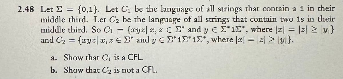 Σ
2.48 Let = {0,1}. Let C₁ be the language of all strings that contain a 1 in their
middle third. Let C₂ be the language of all strings that contain two 1s in their
middle third. So C₁ = {xyz| x, ze Σ and y Є "1", where |x| = z≥y}
and C₂ = {xyz|x, z EE" and y EΣ*10*10*, where |x| = |||y|}.
a. Show that C₁ is a CFL.
b. Show that C2 is not a CFL.