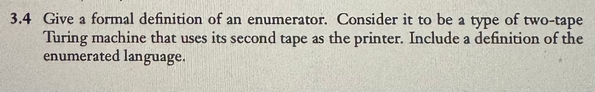 3.4 Give a formal definition of an enumerator. Consider it to be a type of two-tape
Turing machine that uses its second tape as the printer. Include a definition of the
enumerated language.