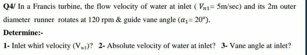 Q4/ In a Francis turbine, the flow velocity of water at inlet ( Vn1= 5m/sec) and its 2m outer
diameter runner rotates at 120 rpm & guide vane angle (a1= 20°).
Determine:-
1- Inlet whirl velocity (Vw1)? 2- Absolute velocity of water at inlet? 3- Vane angle at inlet?
