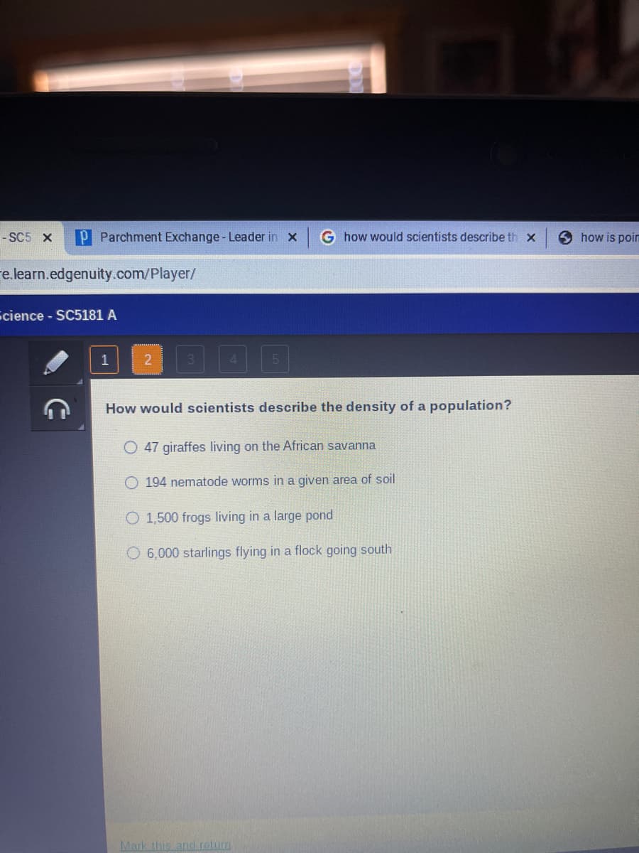 - SC5 X
P Parchment Exchange - Leader in X G how would scientists describe th x
e.learn.edgenuity.com/player/
Science - SC5181 A
1
2
5
How would scientists describe the density of a population?
O 47 giraffes living on the African savanna
O 194 nematode worms in a given area of soil
O 1,500 frogs living in a large pond
O6,000 starlings flying in a flock going south
Mark this and return
how is poir
