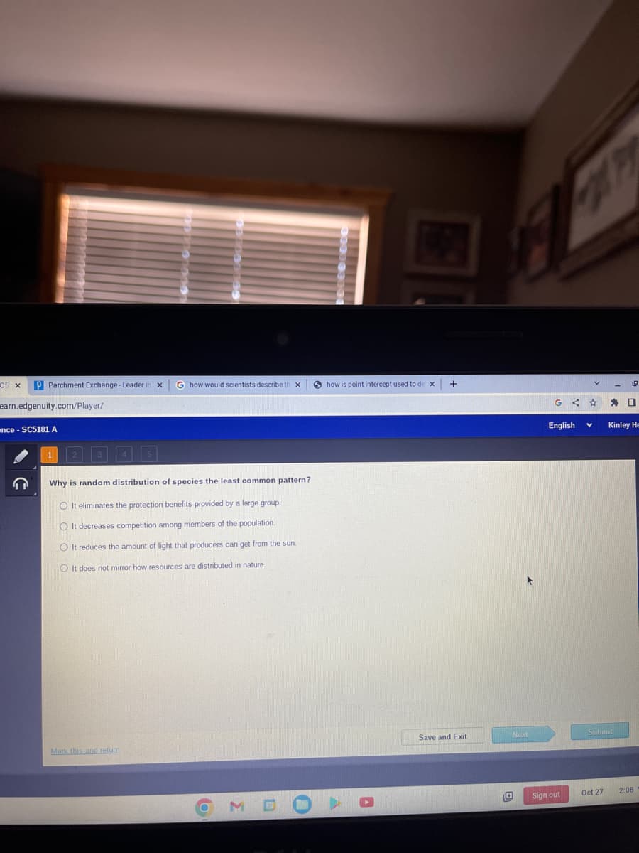 C5 x P Parchment Exchange - Leader
earn.edgenuity.com/player/
ence- SC5181 A
G
5
Mark this and return
G how would scientists describe th
Why is random distribution of species the least common pattern?
O It eliminates the protection benefits provided by a large group.
O It decreases competition among members of the population.
O It reduces the amount of light that producers can get from the sun.
OIt does not mirror how resources are distributed in nature.
X
O
Σ
how is point intercept used to de x
+
Save and Exit
Next
0
<
English
Sign out
v
☆ E. 0
Kinley He
Submit
Oct 27
2:08
