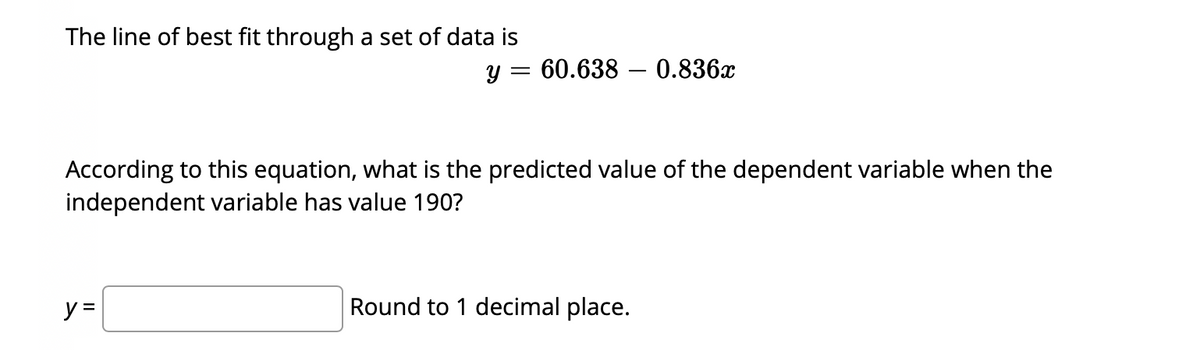 The line of best fit through a set of data is
y = 60.638 – 0.836x
||
According to this equation, what is the predicted value of the dependent variable when the
independent variable has value 190?
y =
Round to 1 decimal place.

