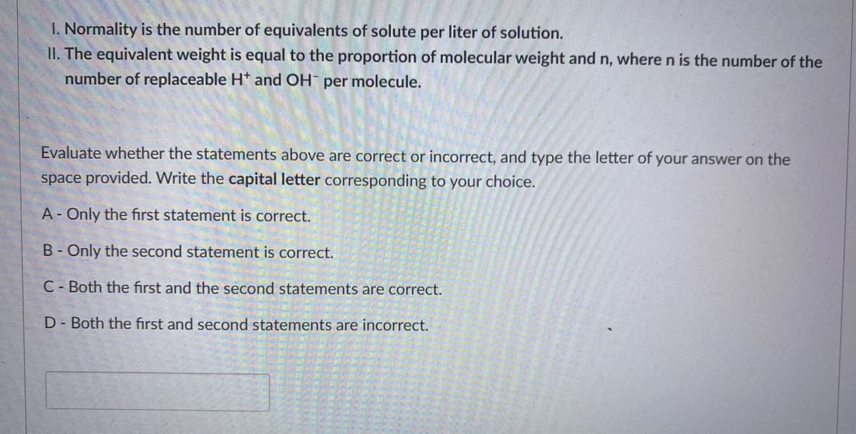 1. Normality is the number of equivalents of solute per liter of solution.
II. The equivalent weight is equal to the proportion of molecular weight and n, where n is the number of the
number of replaceable H* and OH per molecule.
Evaluate whether the statements above are correct or incorrect, and type the letter of your answer on the
space provided. Write the capital letter corresponding to your choice.
A- Only the first statement is correct.
B- Only the second statement is correct.
C- Both the first and the second statements are correct.
D- Both the first and second statements are incorrect.
