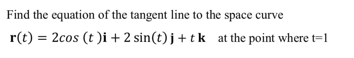 Find the equation of the tangent line to the space curve
r(t) = 2cos (t)i + 2 sin(t)j + tk at the point where t=1
