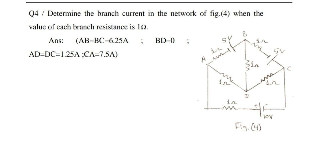 Q4 / Determine the branch current in the network of fig.(4) when the
value of each branch resistance is 12.
Ans:
(AB=BC=6.25A
BD=0
5V
AD=DC=1.25A ;CA=7.5A)
A
me
lov
Fig. (4)
