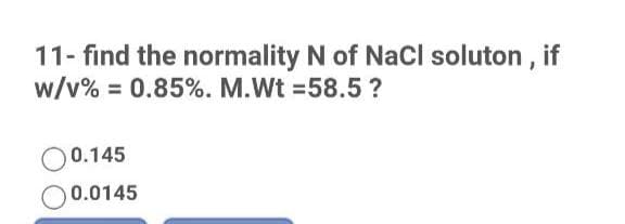 11- find the normality N of NaCl soluton , if
w/v% = 0.85%. M.Wt =58.5 ?
O0.145
0.0145

