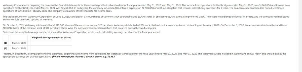 Waterway Corporation is preparing the comparative financial statements for the annual report to its shareholders for fiscal years ended May 31, 2020, and May 31, 2021. The income from operations for the fiscal year ended May 31, 2020, was $1,746,000 and income from
operations for the fiscal year ended May 31, 2021, was $2,459,000. In both years, the company incurred a 10% interest expense on $2,370,000 of debt, an obligation that requires interest-only payments for 5 years. The company experienced a loss from discontinued
operations of $591,000 on February 2021. The company uses a 20% effective tax rate for income taxes.
The capital structure of Waterway Corporation on June 1, 2019, consisted of 976,000 shares of common stock outstanding and 19,700 shares of $50 par value, 6%, cumulative preferred stock. There were no preferred dividends in arrears, and the company had not issued
any convertible securities, options, or warrants.
On October 1, 2019, Waterway sold an additional 510,000 shares of the common stock at $20 per share. Waterway distributed a 20% stock dividend on the common shares outstanding on January 1, 2020. On December 1, 2020, Waterway was able to sell an additional
801,000 shares of the common stock at $22 per share. These were the only common stock transactions that occurred during the two fiscal years.
Determine the weighted-average number of shares that Waterway Corporation would use in calculating earnings per share for the fiscal year ended:
Weighted-average number of shares
(1) May 31, 2020
(2)
May 31, 2021
Prepare, in good form, a comparative income statement, beginning with income from operations, for Waterway Corporation for the fiscal years ended May 31, 2020, and May 31, 2021. This statement will be included Waterway's annual report and should display the
appropriate earnings per share presentations. (Round earnings por share to 2 decimal places, e.g. $1.55.)