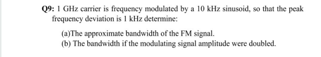 Q9: 1 GHz carrier is frequency modulated by a 10 kHz sinusoid, so that the peak
frequency deviation is 1 kHz determine:
(a)The approximate bandwidth of the FM signal.
(b) The bandwidth if the modulating signal amplitude were doubled.
