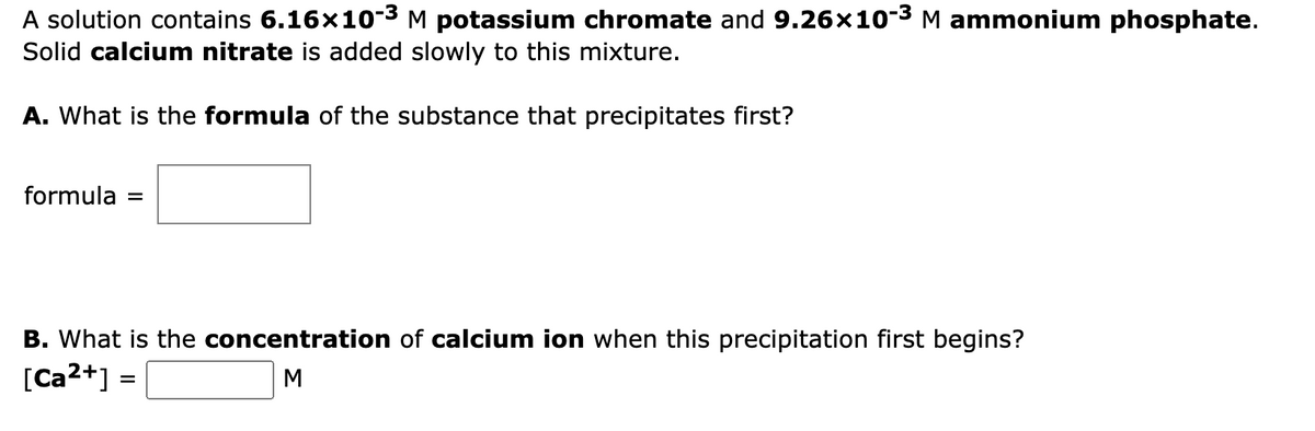 A solution contains 6.16x10-3 M potassium chromate and 9.26x103 M ammonium phosphate.
Solid calcium nitrate is added slowly to this mixture.
A. What is the formula of the substance that precipitates first?
formula =
B. What is the concentration of calcium ion when this precipitation first begins?
[Ca2+] =
