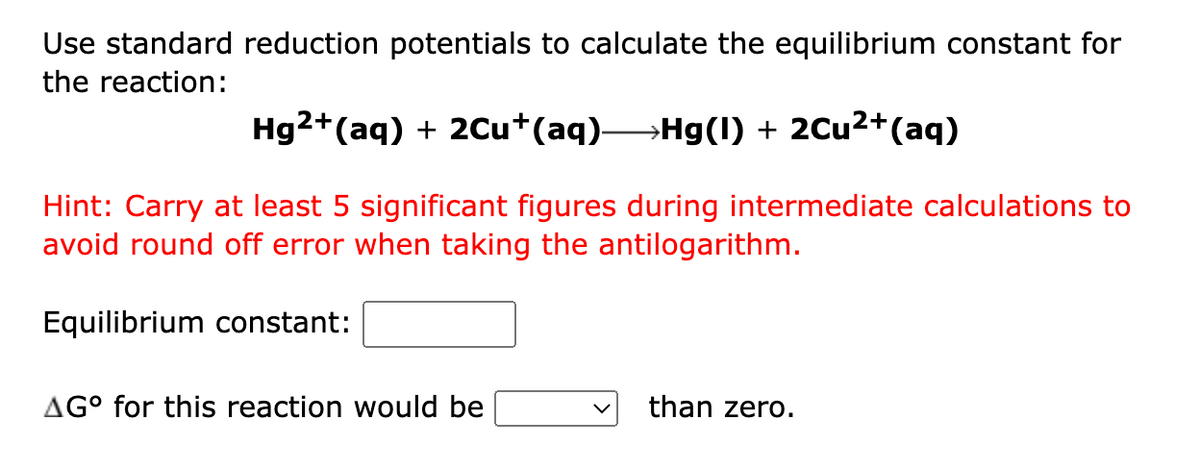 Use standard reduction potentials to calculate the equilibrium constant for
the reaction:
Hg2+(aq) + 20u+(aq)Hg(1) + 2Cu2+(aq)
Hint: Carry at least 5 significant figures during intermediate calculations to
avoid round off error when taking the antilogarithm.
Equilibrium constant:
AG° for this reaction would be
than zero.

