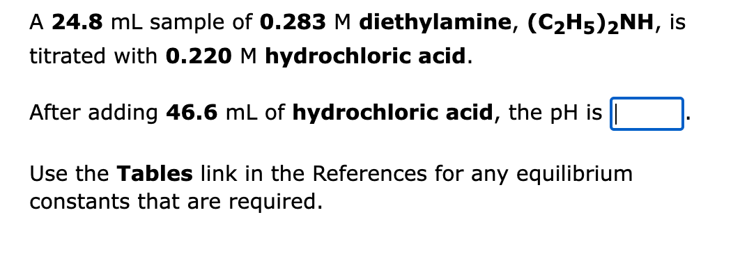 A 24.8 mL sample of 0.283 M diethylamine, (C2H5)2NH, is
titrated with 0.220 M hydrochloric acid.
After adding 46.6 mL of hydrochloric acid, the pH is
Use the Tables link in the References for any equilibrium
constants that are required.
