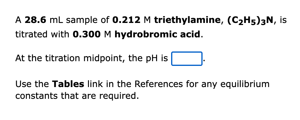 A 28.6 mL sample of 0.212 M triethylamine, (C2H5)3N, is
titrated with 0.300 M hydrobromic acid.
At the titration midpoint, the pH is
Use the Tables link in the References for any equilibrium
constants that are required.
