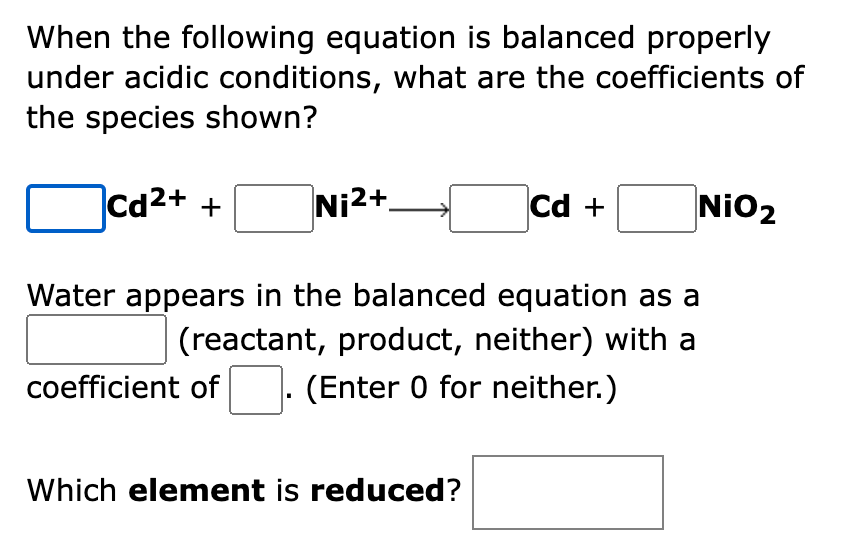 When the following equation is balanced properly
under acidic conditions, what are the coefficients of
the species shown?
Cd2+ +
Ni2+.
Cd +
NiO2
Water appears in the balanced equation as a
(reactant, product, neither) with a
coefficient of
(Enter 0 for neither.)
Which element is reduced?
