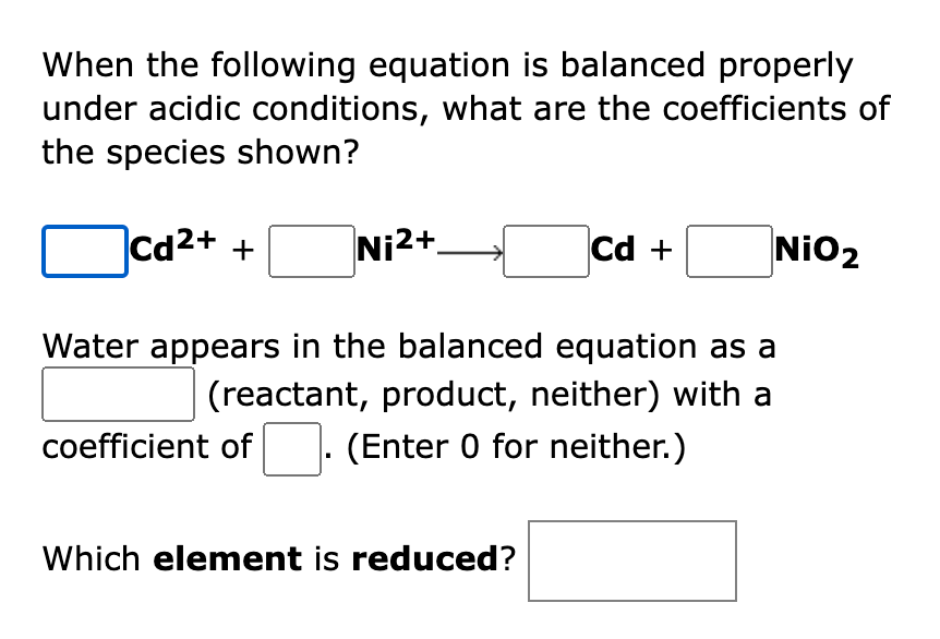 When the following equation is balanced properly
under acidic conditions, what are the coefficients of
the species shown?
|Cd2+ +
Ni2+→
Cd +
NiO2
Water appears in the balanced equation as a
(reactant, product, neither) with a
coefficient of
(Enter 0 for neither.)
Which element is reduced?

