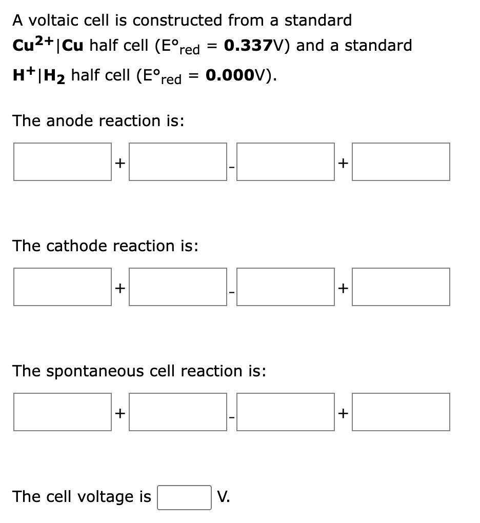 A voltaic cell is constructed from a standard
Cu2+|Cu half cell (E°red
0.337V) and a standard
H+|H2 half cell (E°red
0.000V).
The anode reaction is:
+
The cathode reaction is:
The spontaneous cell reaction is:
+
The cell voltage is
V.
+
+
